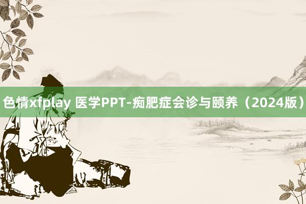 色情xfplay 医学PPT-痴肥症会诊与颐养（2024版）