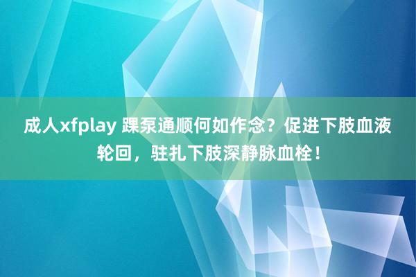 成人xfplay 踝泵通顺何如作念？促进下肢血液轮回，驻扎下肢深静脉血栓！