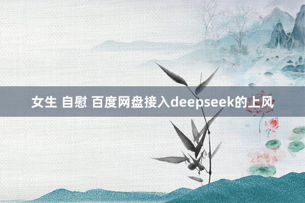 女生 自慰 百度网盘接入deepseek的上风