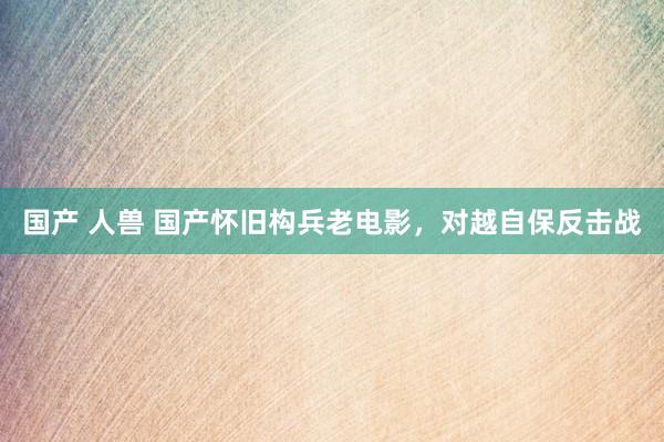 国产 人兽 国产怀旧构兵老电影，对越自保反击战